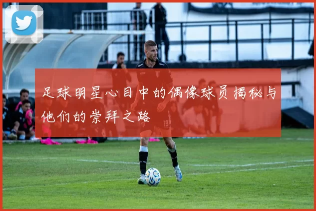 足球明星心目中的偶像球员揭秘与他们的崇拜之路