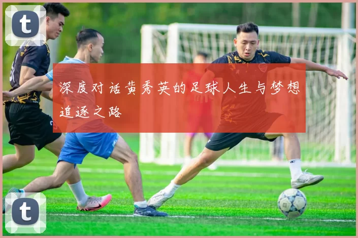 深度对话黄秀英的足球人生与梦想追逐之路