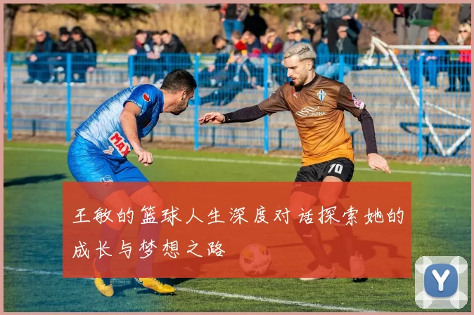 王敏的篮球人生深度对话探索她的成长与梦想之路