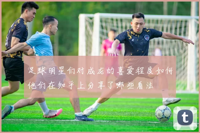 足球明星们对成龙的喜爱程度如何他们在知乎上分享了哪些看法