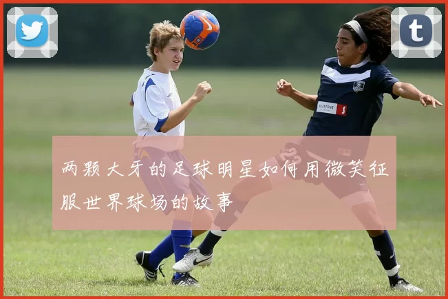 两颗大牙的足球明星如何用微笑征服世界球场的故事