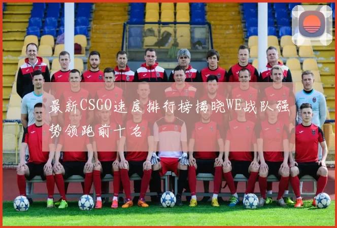 最新CSGO速度排行榜揭晓WE战队强势领跑前十名