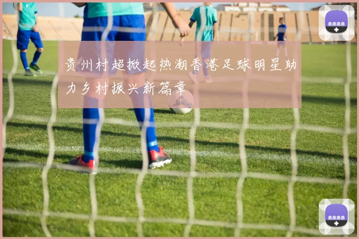 贵州村超掀起热潮香港足球明星助力乡村振兴新篇章