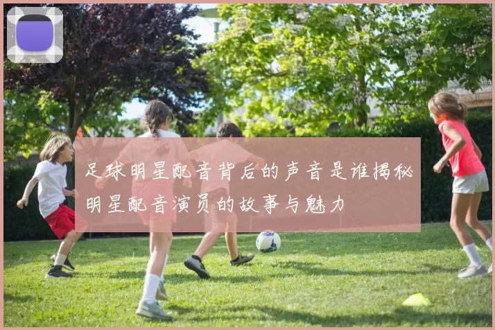 足球明星配音背后的声音是谁揭秘明星配音演员的故事与魅力