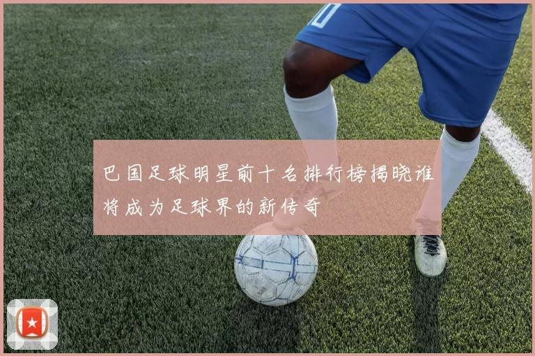 巴国足球明星前十名排行榜揭晓谁将成为足球界的新传奇