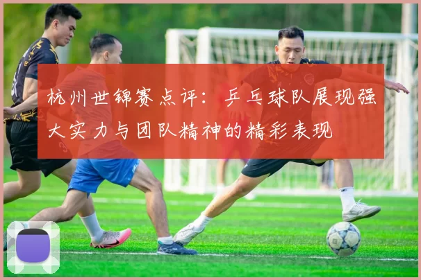 杭州世锦赛点评：乒乓球队展现强大实力与团队精神的精彩表现
