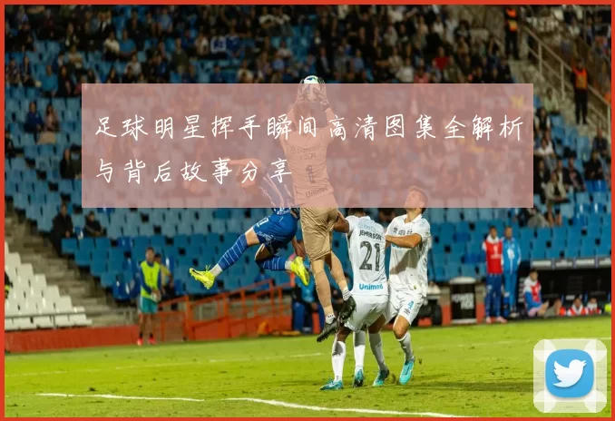 足球明星挥手瞬间高清图集全解析与背后故事分享