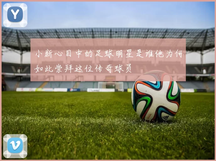 小新心目中的足球明星是谁他为何如此崇拜这位传奇球员