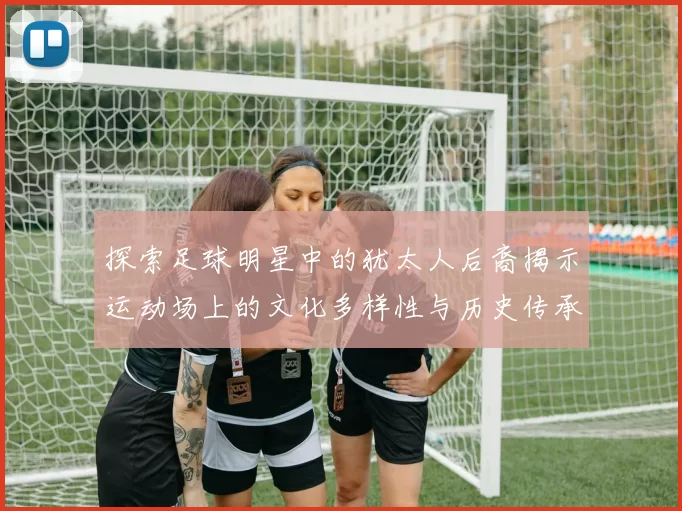 探索足球明星中的犹太人后裔揭示运动场上的文化多样性与历史传承