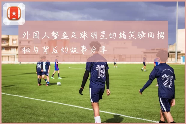 外国人整蛊足球明星的搞笑瞬间揭秘与背后的故事分享