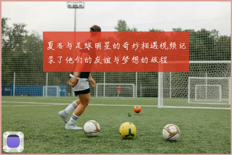 夏洛与足球明星的奇妙相遇视频记录了他们的友谊与梦想的旅程