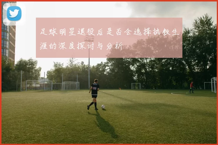 足球明星退役后是否会选择执教生涯的深度探讨与分析