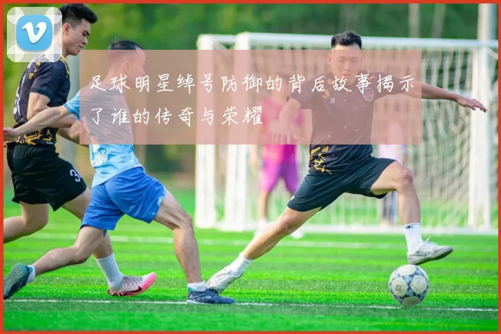 足球明星绰号防御的背后故事揭示了谁的传奇与荣耀