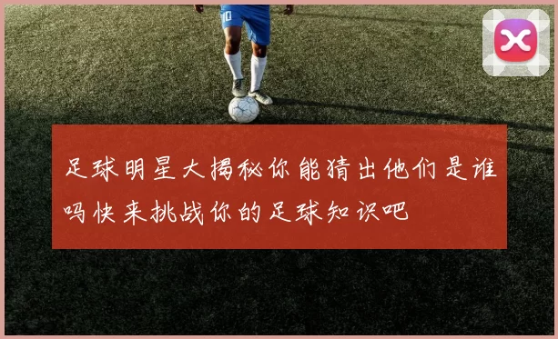 足球明星大揭秘你能猜出他们是谁吗快来挑战你的足球知识吧