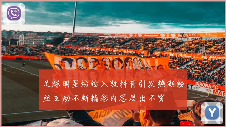 足球明星纷纷入驻抖音引发热潮粉丝互动不断精彩内容层出不穷