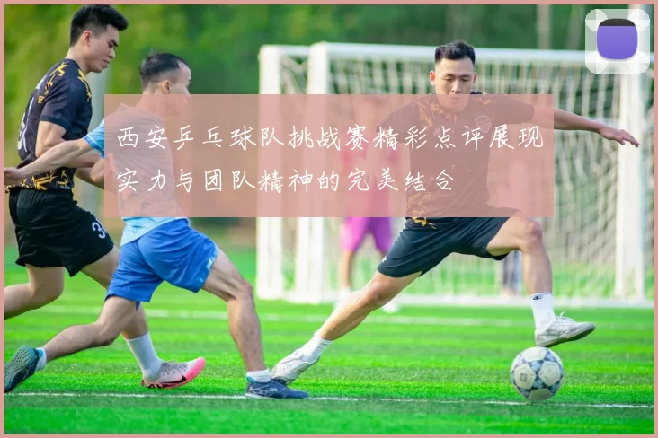 西安乒乓球队挑战赛精彩点评展现实力与团队精神的完美结合
