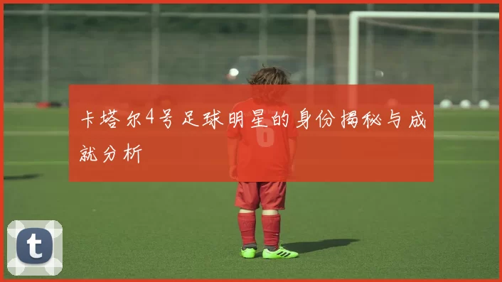 卡塔尔4号足球明星的身份揭秘与成就分析