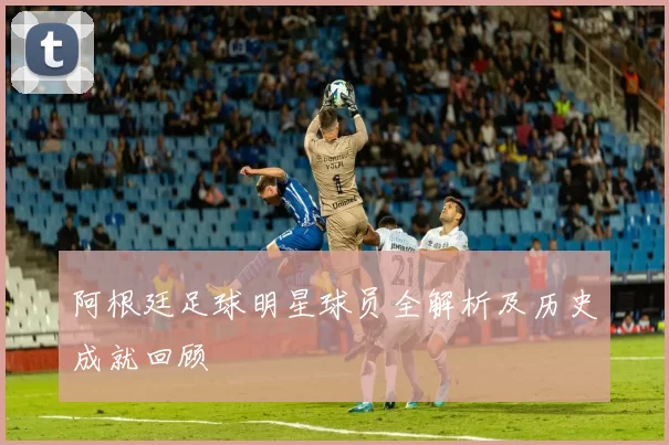 阿根廷足球明星球员全解析及历史成就回顾