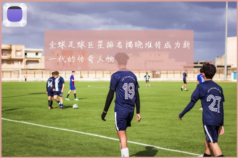 全球足球巨星排名揭晓谁将成为新一代的传奇人物