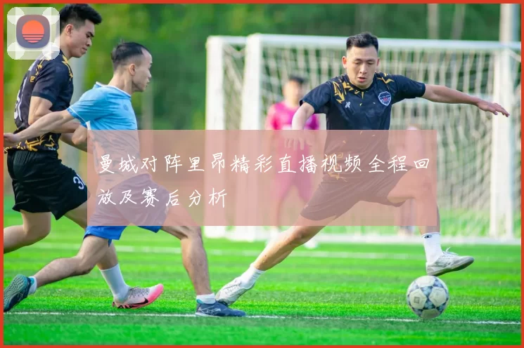 曼城对阵里昂精彩直播视频全程回放及赛后分析