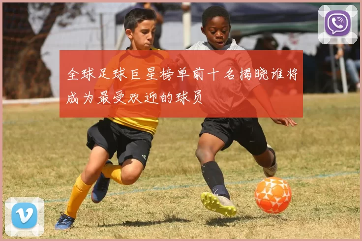 全球足球巨星榜单前十名揭晓谁将成为最受欢迎的球员