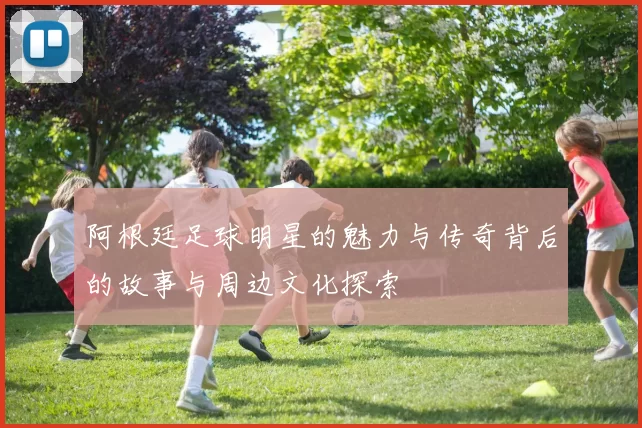 阿根廷足球明星的魅力与传奇背后的故事与周边文化探索