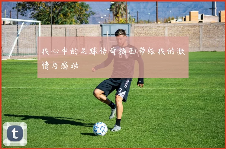 我心中的足球传奇梅西带给我的激情与感动