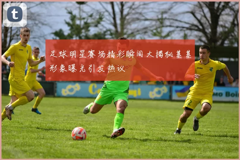 足球明星赛场精彩瞬间大揭秘基基形象曝光引发热议