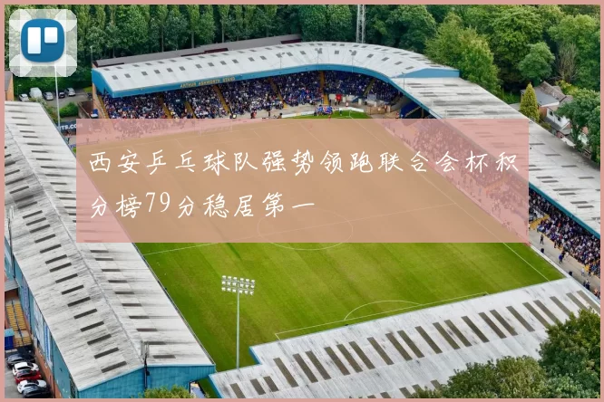 西安乒乓球队强势领跑联合会杯积分榜79分稳居第一