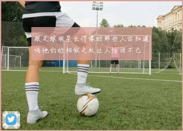 跟足球明星长得像的那些人你知道吗他们的相似之处让人惊讶不已