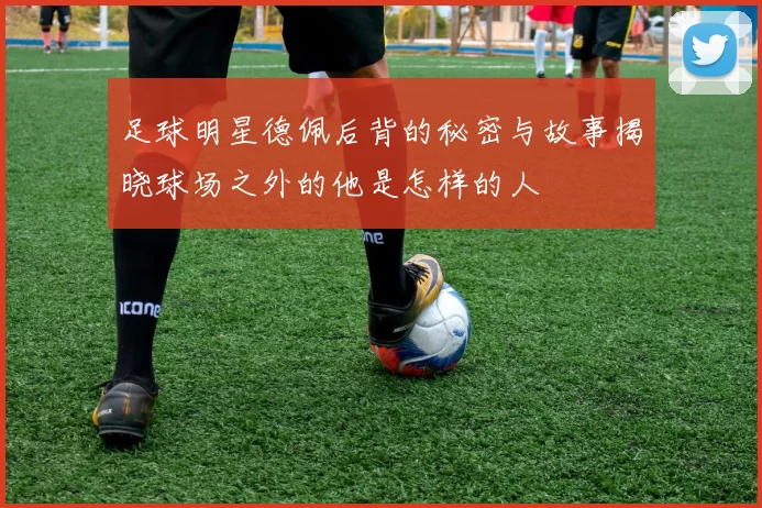 足球明星德佩后背的秘密与故事揭晓球场之外的他是怎样的人