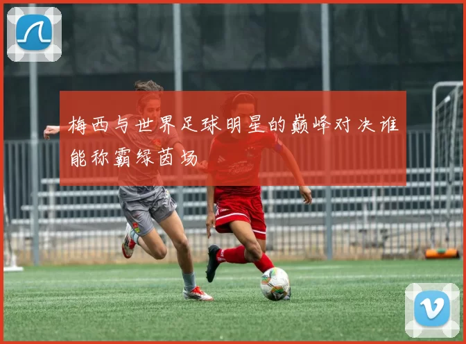梅西与世界足球明星的巅峰对决谁能称霸绿茵场