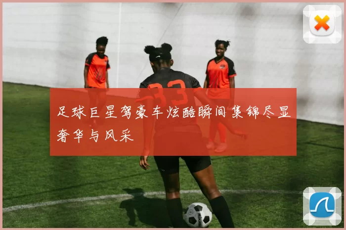 足球巨星驾豪车炫酷瞬间集锦尽显奢华与风采