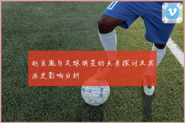 赵匡胤与足球明星的关系探讨及其历史影响分析