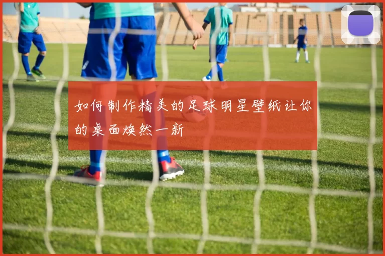 如何制作精美的足球明星壁纸让你的桌面焕然一新