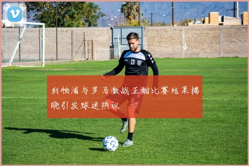 利物浦与罗马激战正酣比赛结果揭晓引发球迷热议
